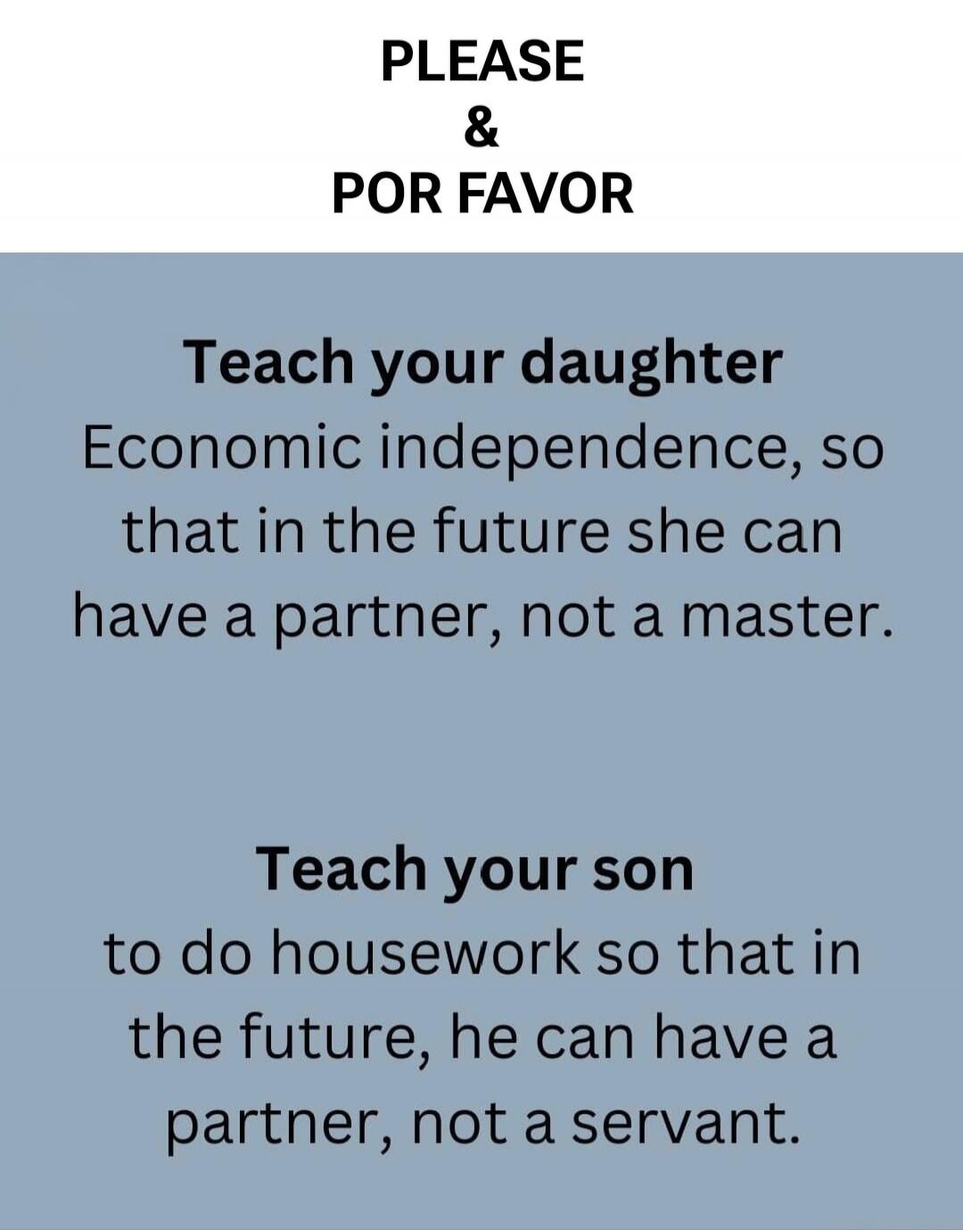 PLEASE & POR FAVOR Teach your daughter Economic independence, so that in the future she can have a partner, not a master. Teach your son to do housework so that in the future, he can have a partner, not a servant.