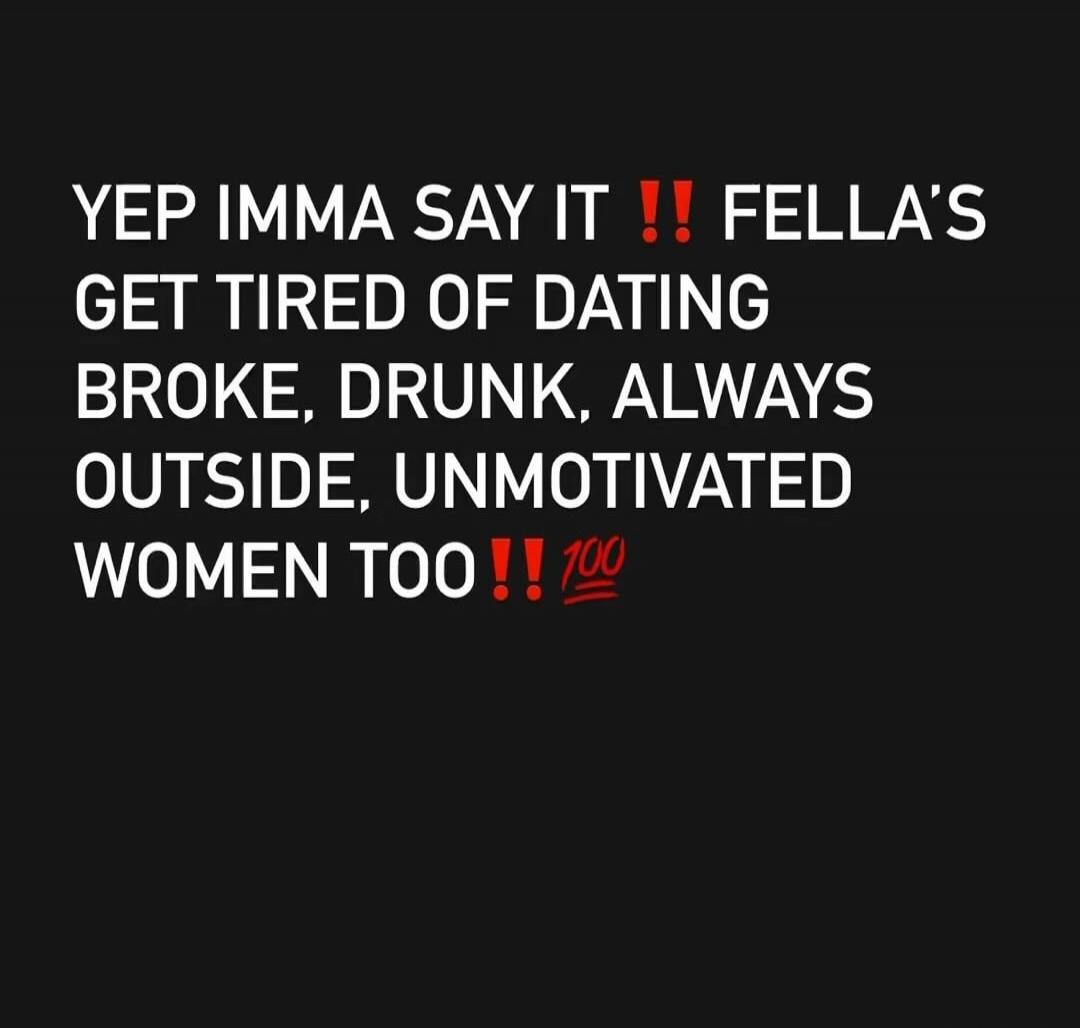 YEP IMMA SAY IT !! FELLA'S GET TIRED OF DATING BROKE, DRUNK, ALWAYS OUTSIDE, UNMOTIVATED WOMEN TOO !! 💯