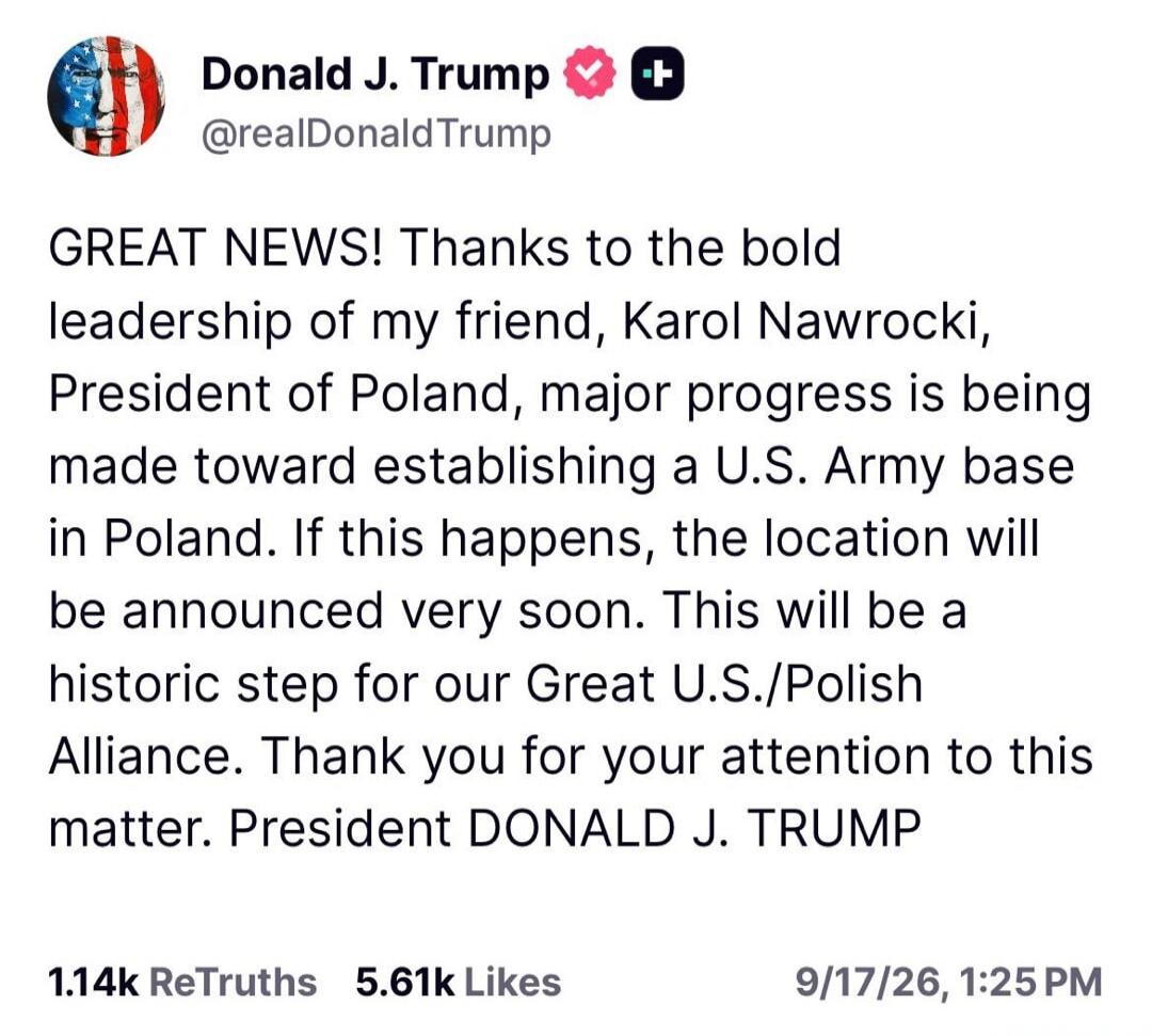 Donald J. Trump @realDonaldTrump GREAT NEWS! Thanks to the bold leadership of my friend, Karol Nawrocki, President of Poland, major progress is being made toward establishing a U.S. Army base in Poland. If this happens, the location will be announced very soon. This will be a historic step for our Great U.S./Polish Alliance. Thank you for your atte