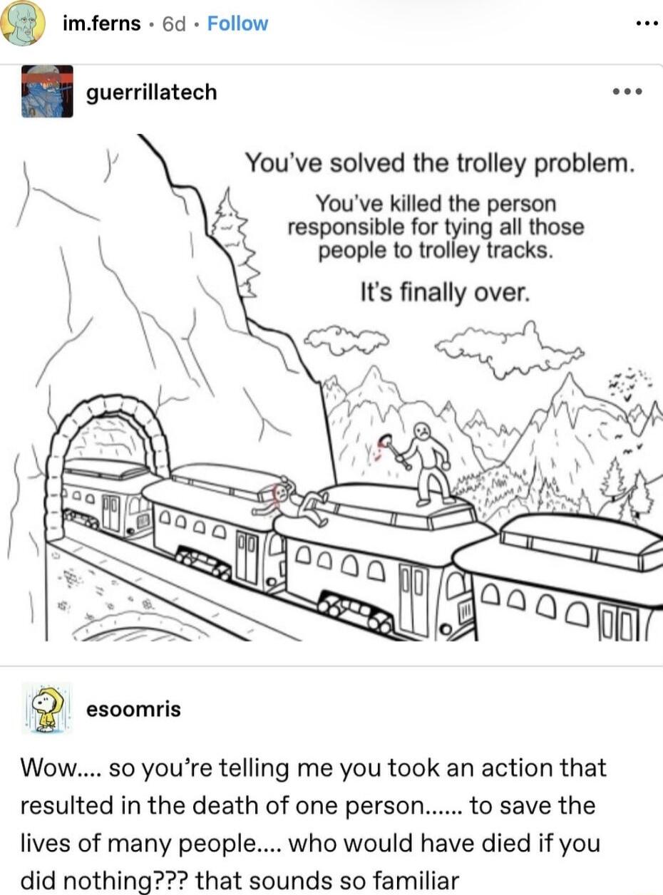 imferns 60 Follow Youve solved the trolley problem Youve killed the person responsible for tying all those people 1o trolley tracks Its finally over oo Wow so youre telling me you took an action that resulted in the death of one person to save the lives of many people who would have died if you did nothing that sounds so familiar