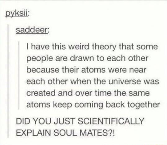 pyksii saddeer have this weird theory that some people are drawn to each other because their atoms were near each other when the universe was created and over time the same atoms keep coming back together DID YOU JUST SCIENTIFICALLY EXPLAIN SOUL MATES