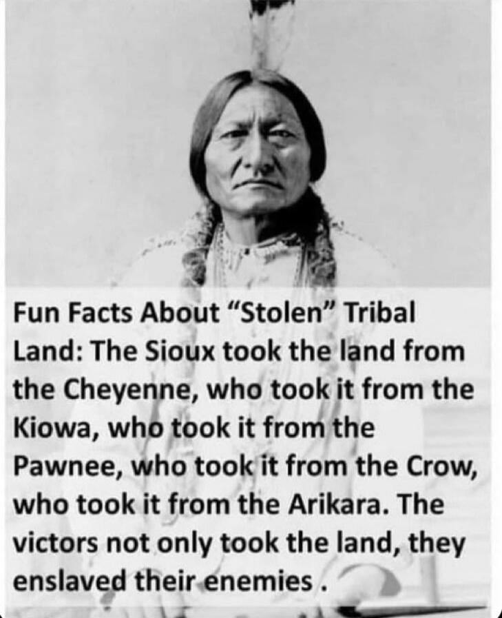 Fun Facts About “Stolen” Tribal Land: The Sioux took the land from the Cheyenne, who took it from the Kiowa, who took it from the Pawnee, who took it from the Crow, who took it from the Arikara. The victors not only took the land, they enslaved their enemies.