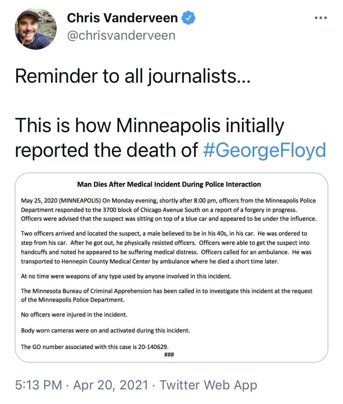Chris Vanderveen chrisvanderveen Reminder to all journalists This is how Minneapolis initially reported the death of GeorgeFloyd Man Dies After Medical Incident During Police Interaction May 25 2020 MINNEAPOLIS On Monday evening shortly after 800 pm officers from the Minneapolis Police Department responded to the 3700 block of Chicago Avenue South on a report of a forgery in progress Officers were