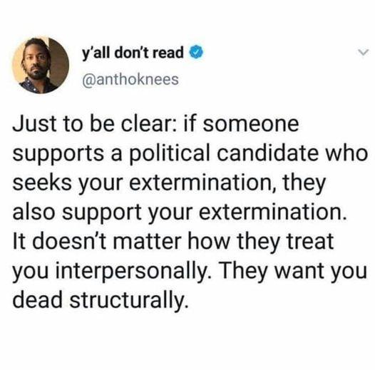 yall dont read anthoknees Just to be clear if someone supports a political candidate who seeks your extermination they also support your extermination It doesnt matter how they treat you interpersonally They want you dead structurally
