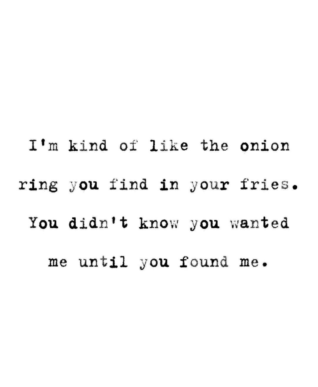 I'm kind of like the onion ring you find in your fries. You didn't know you wanted me until you found me.