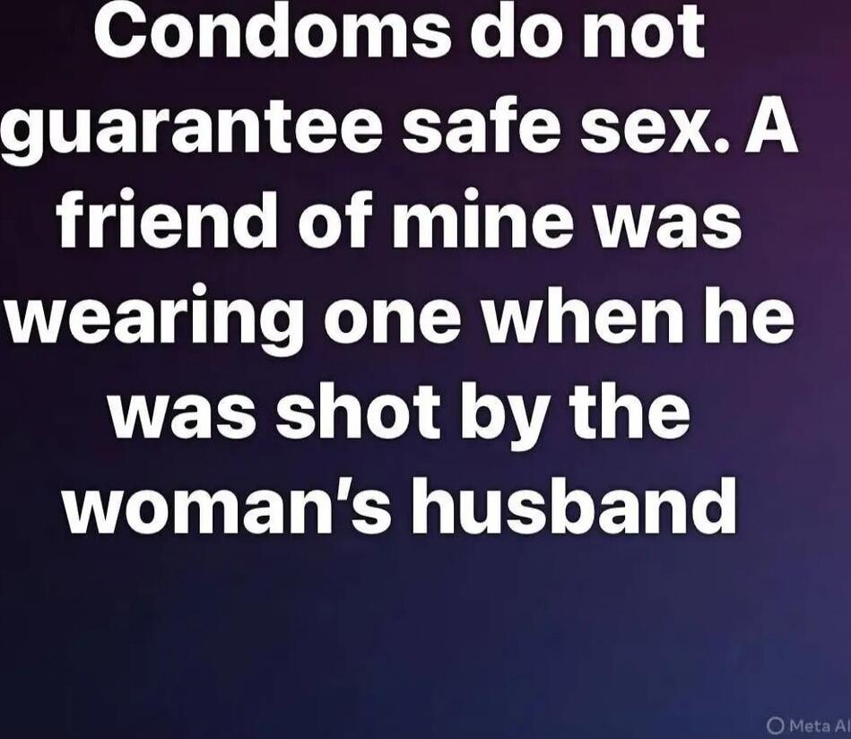 Condoms do not guarantee safe sex. A friend of mine was wearing one when he was shot by the woman's husband