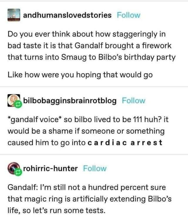 n andhumanslovedstories Follow Do you ever think about how staggeringly in bad taste it is that Gandalf brought a firework that turns into Smaug to Bilbos birthday party Like how were you hoping that would go Ebilbohagginsbrainrotblug Follow gandalf voice so bilbo lived to be 111 huh it would be a shame if someone or something caused himtogointocardiac arrest rohirric hunter Follow Gandalf Im stil