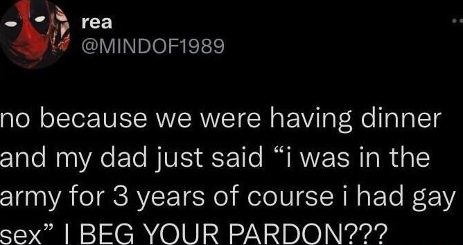rea MINDOF1989 no because we were having dinner and my dad just said i was in the army for 3 years of course i had gay sex BEG YOUR PARDON