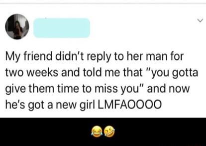 LY My friend didnt reply to her man for two weeks and told me that you gotta give them time to miss you and now hes got a new girl LMFAOOOO