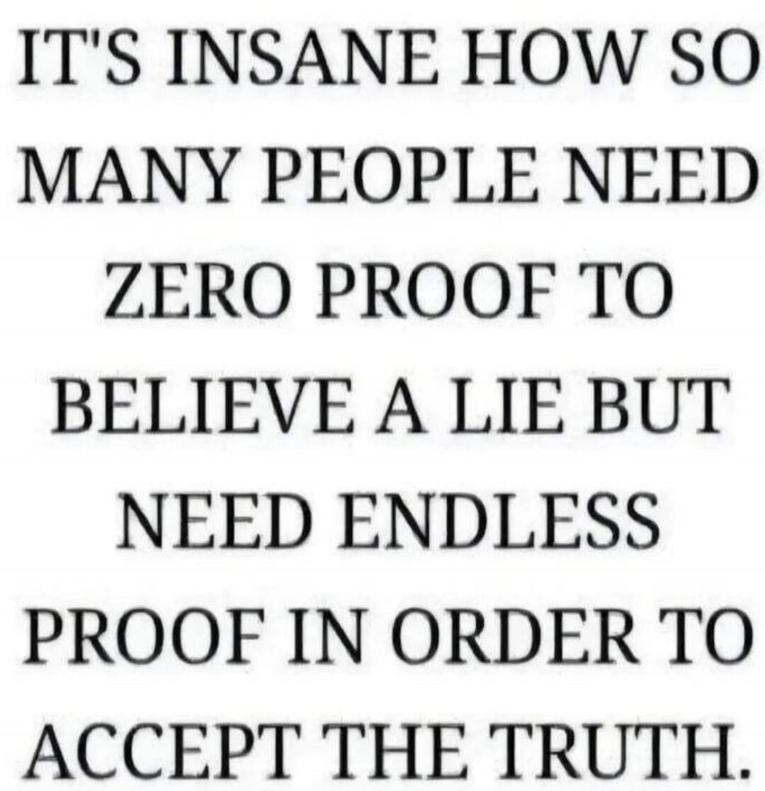 IT'S INSANE HOW SO MANY PEOPLE NEED ZERO PROOF TO BELIEVE A LIE BUT NEED ENDLESS PROOF IN ORDER TO ACCEPT THE TRUTH.