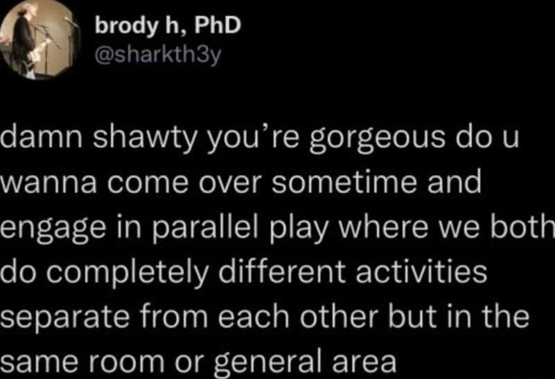 brody h PhD sharkth3y damn shawty youre gorgeous do u wanna come over sometime and engage in parallel play where we both do completely different activities separate from each other but in the same room or general area