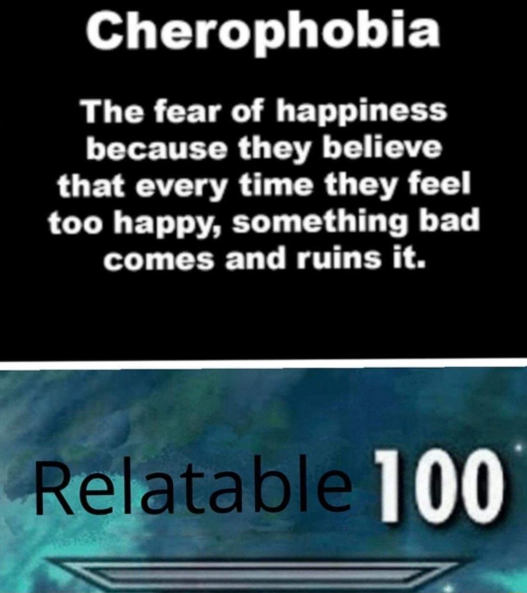 Cherophobia The fear of happiness because they believe that every time they feel too happy something bad comes and ruins it 100