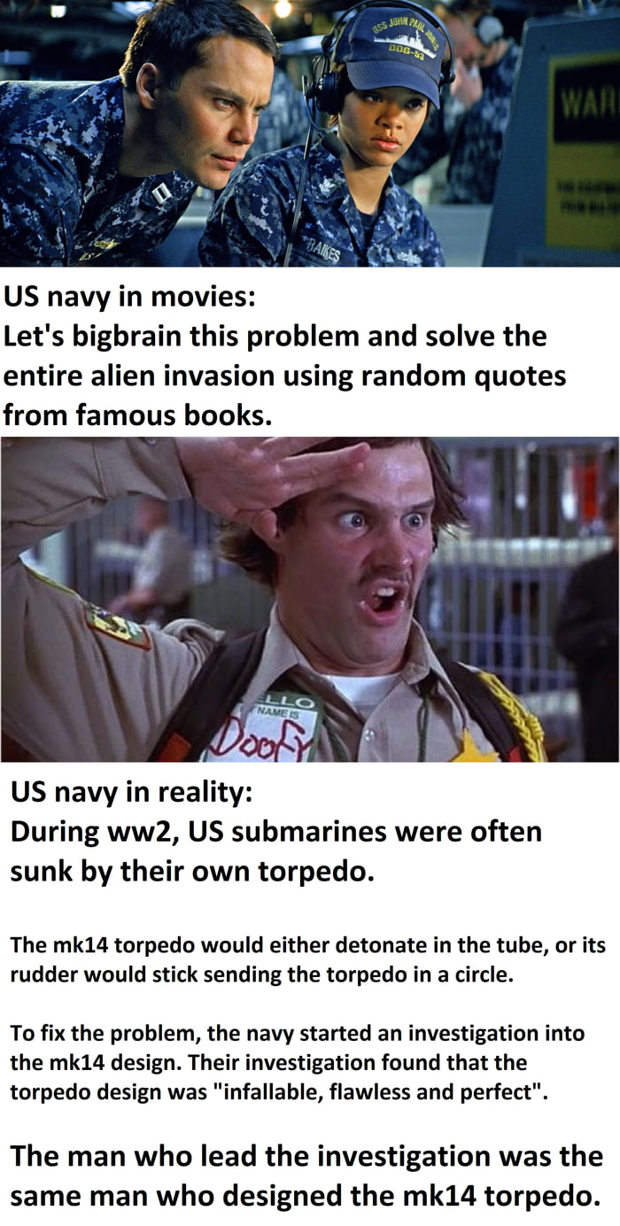 US navy in movies Lets bigbrain this problem and solve the entire alien invasion using random quotes from famous books US navy in reality During ww2 US submarines were often sunk by their own torpedo The mk14 torpedo would either detonate in the tube or its rudder would stick sending the torpedo in a circle To fix the problem the navy started an investigation into the mk14 design Their investigati