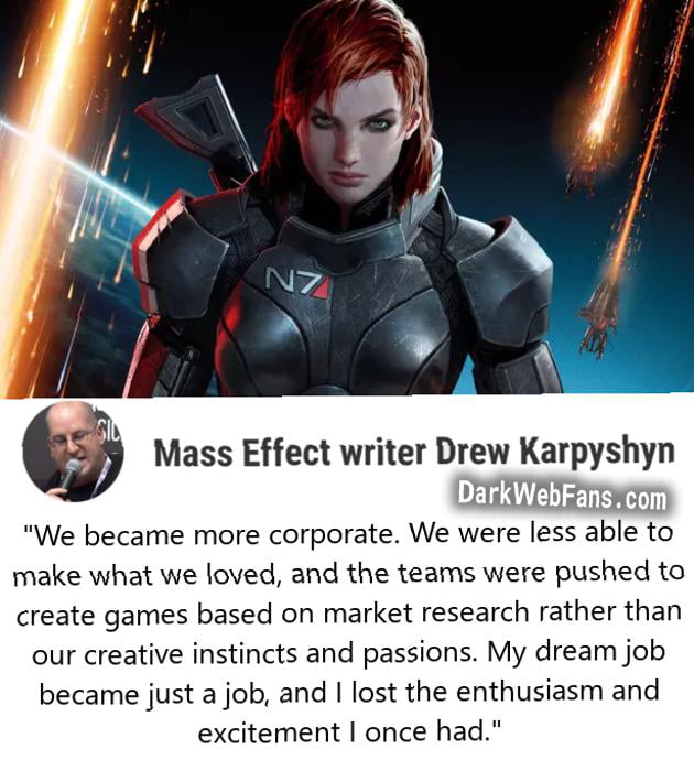 w Mass Effect writer Drew Karpyshyn DarkWebFanscom We became more corporate We were less able to make what we loved and the teams were pushed to create games based on market research rather than our creative instincts and passions My dream job became just a job and lost the enthusiasm and excitement once had