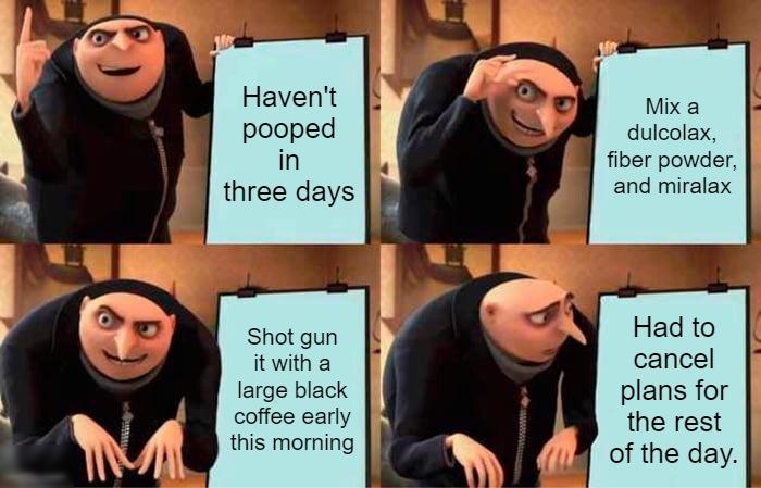 i l N W Havent pooped in three days Shot gun it with a large black coffee early this morning Mix a dulcolax fiber powder and miralax Had to cancel plans for the rest of the day