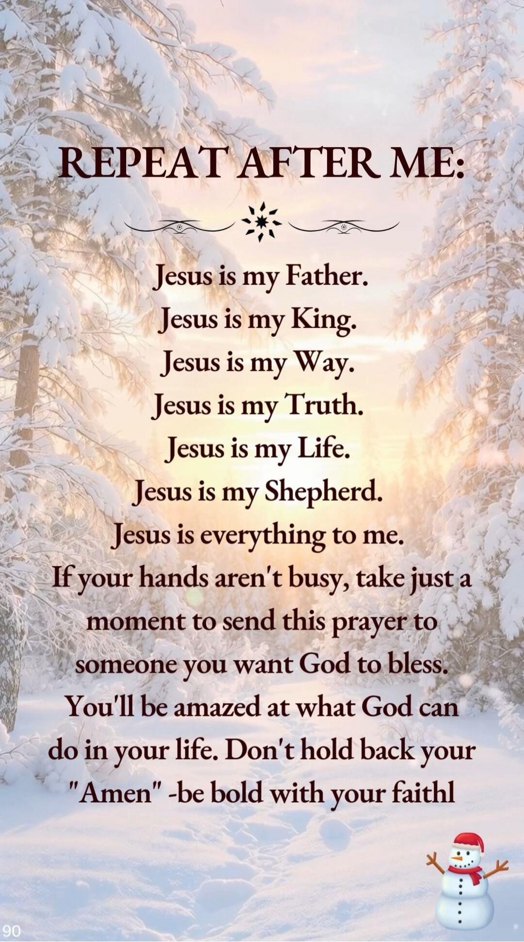 REPEAT AFTER ME:

Jesus is my Father.
Jesus is my King.
Jesus is my Way.
Jesus is my Truth.
Jesus is my Life.
Jesus is my Shepherd.
Jesus is everything to me.
If your hands aren't busy, take just a moment to send this prayer to someone you want God to bless.
You'll be amazed at what God can do in your life. Don't hold back your 'Amen' - be bold wit