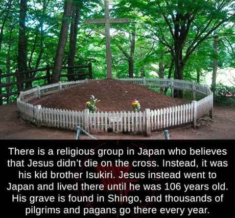 There is a religious group in Japan who believes that Jesus didnt die on the cross Instead it was LISERCR GG ARG RN EETER LS CEL R 9 RELEDED NG RO ETERTL TG ERVE SR TR TG Y His grave is found in Shingo and thousands of pilgrims and pagans go there every year