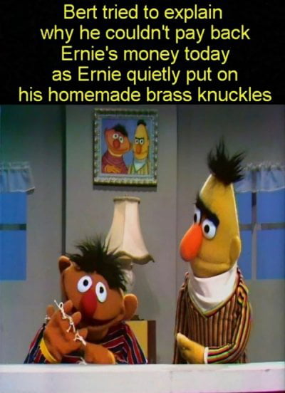 Bert tried to explain why he couldn't pay back Ernie's money today as Ernie quietly put on his homemade brass knuckles