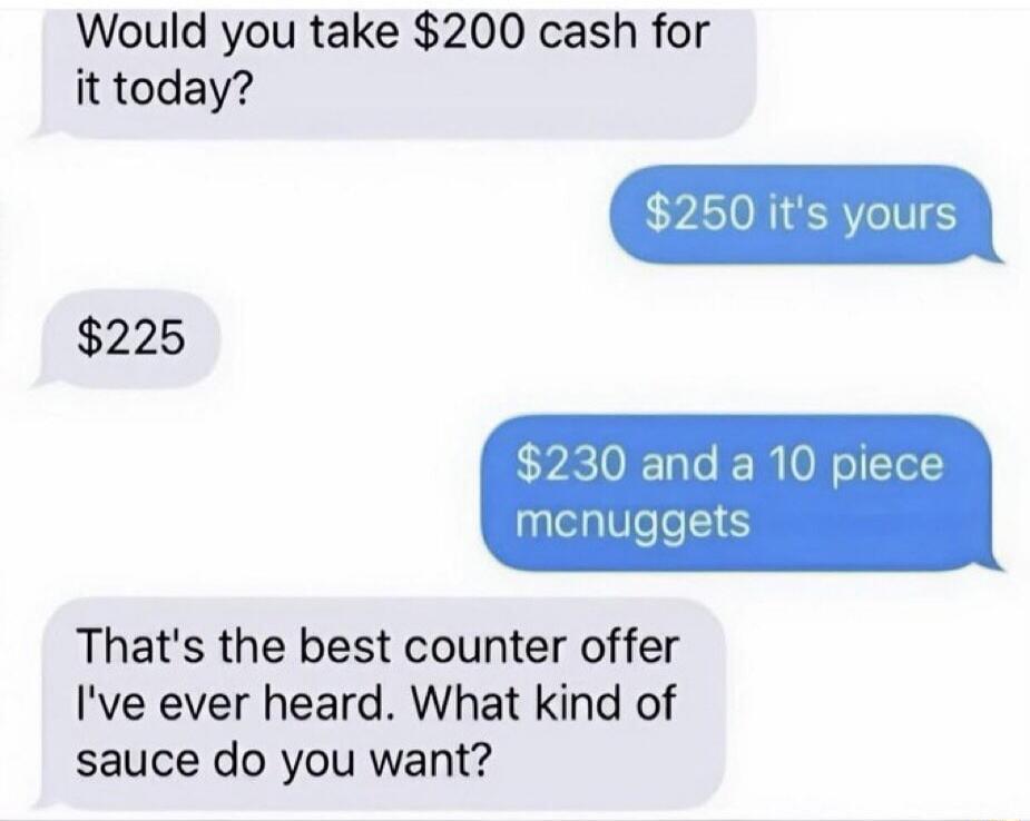 Would you take $200 cash for it today? $250 it's yours $225 $230 and a 10 piece mcnuggets That's the best counter offer I've ever heard. What kind of sauce do you want?