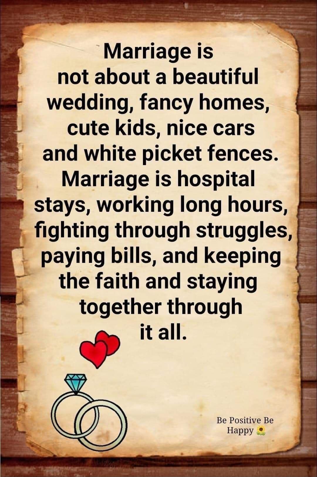 Marriage is not about a beautiful wedding fancy homes cute kids nice cars and white picket fences Marriage is hospital stays working long hours fighting through struggles paying bills and keeping the faith and staying together through it all