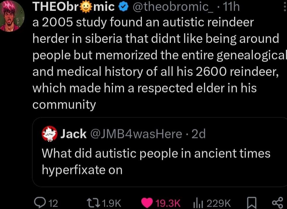 THEObrmic theobromic_ 11h 22005 study found an autistic reindeer herder in siberia that didnt like being around people but memorized the entire genealogical and medical history of all his 2600 reindeer which made him a respected elder in his community Jack MB4wasHere 2d What did autistic people in ancient times hyperfixate on F7 119K 193K 1229k