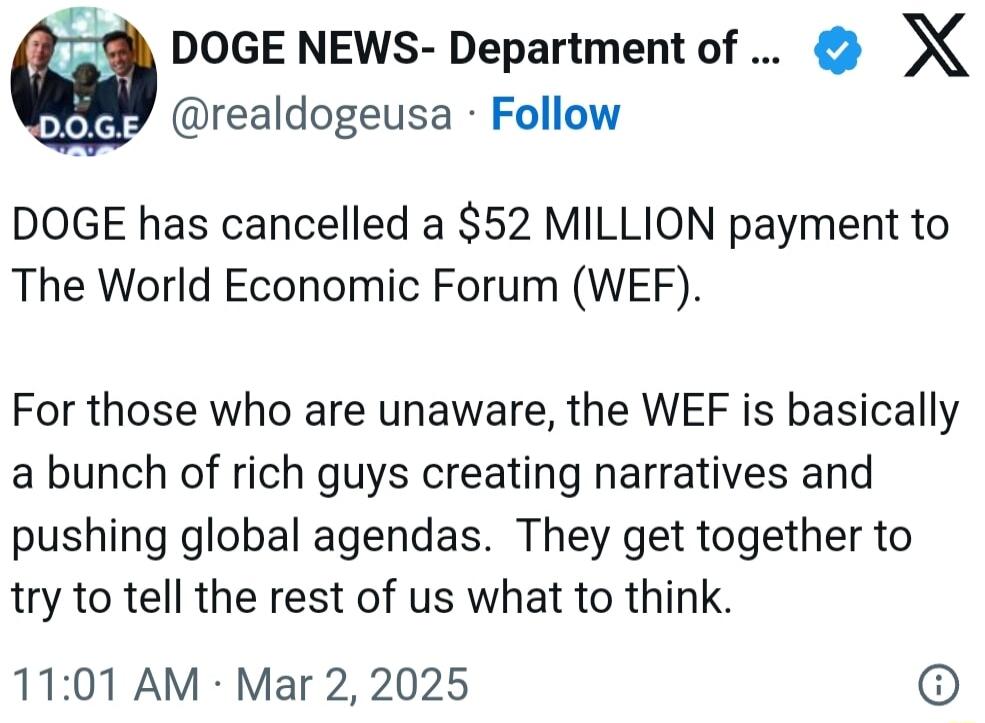 DOGE NEWS Department of X realdogeusa Follow DOGE has cancelled a 52 MILLION payment to The World Economic Forum WEF For those who are unaware the WEF is basically a bunch of rich guys creating narratives and pushing global agendas They get together to try to tell the rest of us what to think 1101 AM Mar 2 2025