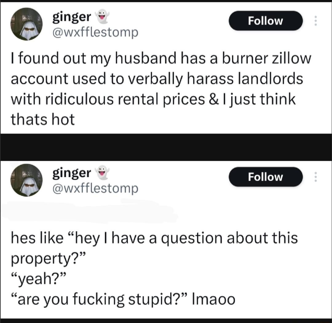 siner D wxfflestomp I found out my husband has a burner zillow account used to verbally harass landlords with ridiculous rental prices just think thats hot ginger wxfflestomp hes like hey have a question about this property yeah are you fucking stupid Imaoo