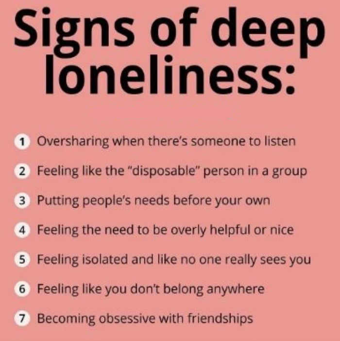 Signs of deep loneliness 1 Oversharing when theres someone to listen 2 Feeling like the disposable person in a group 3 Putting peoples needs before your own 4 Feeling the need to be overly helpful or nice 5 Feeling isolated and like no one really sees you 6 Feeling like you dont belong anywhere 7 Becoming obsessive with friendships