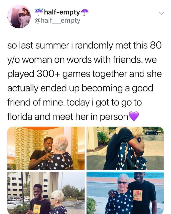 4 half empty 4 half__empty so last summer i randomly met this 80 yo woman on words with friends we played 300 games together and she actually ended up becoming a good friend of mine today i got to go to florida and meet her in person