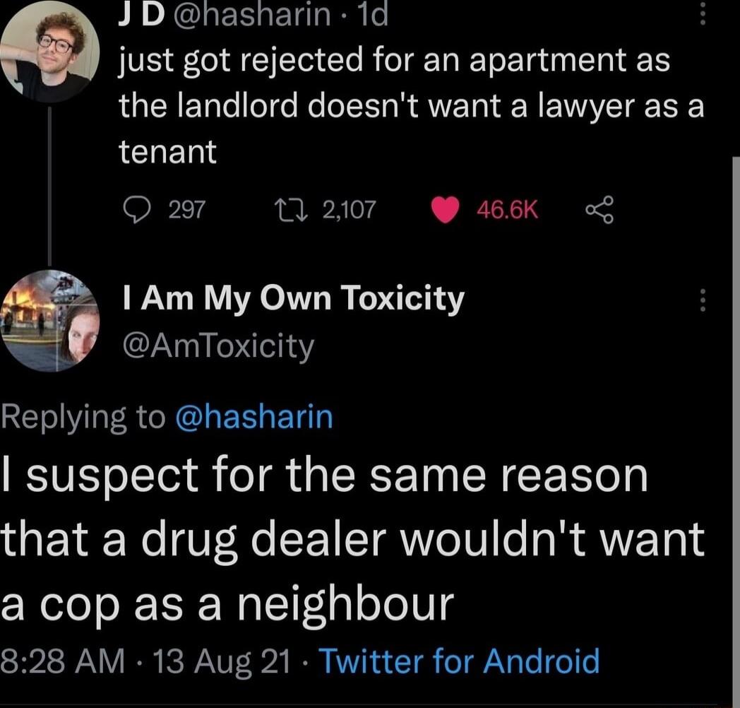 J D hasharin 1d just got rejected for an apartment as the landlord doesnt want a lawyer as a tenant 297 1 2107 466K o 1 Am My Own Toxicity AmToxicity SET WIS R L EEGENT suspect for the same reason that a drug dealer wouldnt want a cop as a neighbour 828 AM 13 Aug 21 Twitter for Android