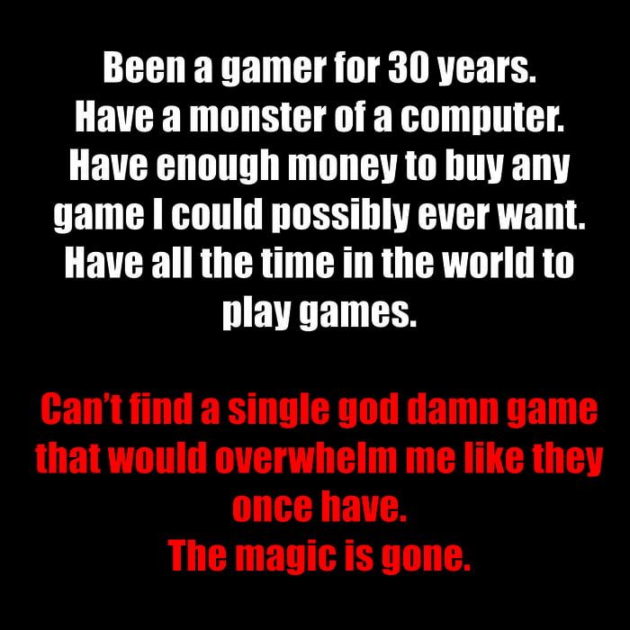 Been a gamer for 30 years Have a monster of a computer Have enough money to buy any game could possibly ever want Have all the time in the world to IEVEEN TS Cantfind a single god damn game that would overwhelm me like they once have The magic is gone