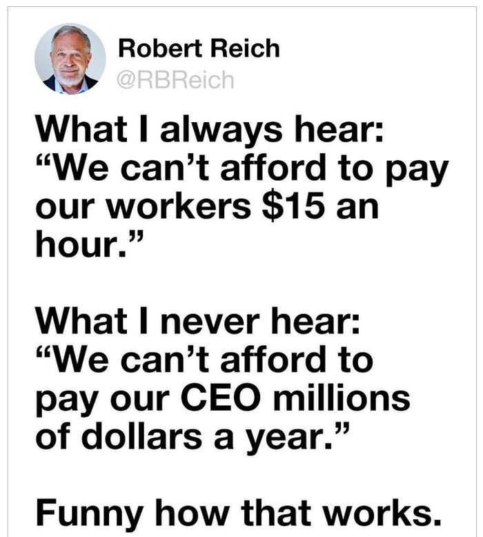 Robert Reich What always hear We cant afford to pay our workers 15 an hour What I never hear We cant afford to pay our CEO millions of dollars a year Funny how that works