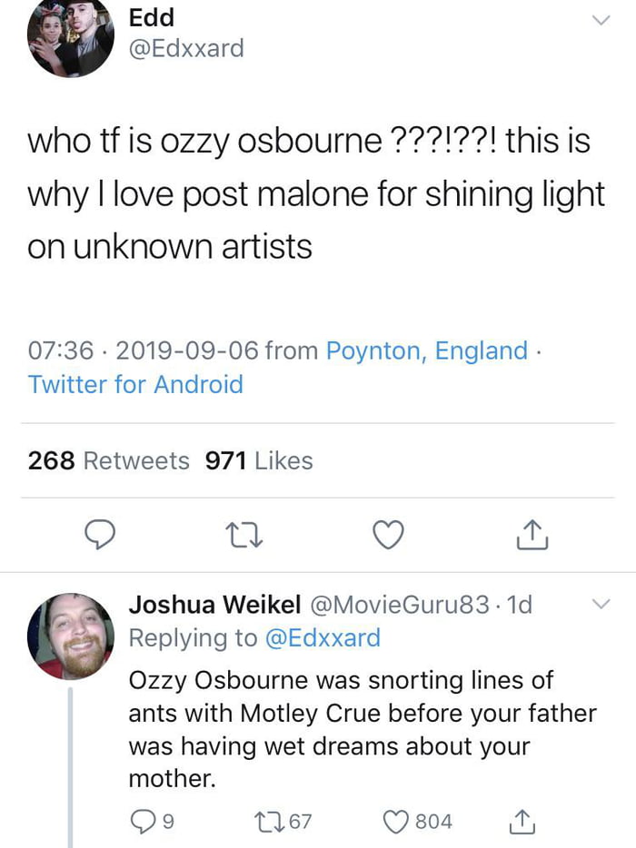 Edd Edxxard who tf is 0zzy osbourne 1 this is why love post malone for shining light on unknown artists 0736 2019 09 06 from Poynton England Twitter for Android 268 Retweets 971 Likes 5 o Joshua Weikel MovieGurug3 1d Replying to Edxxard 0Ozzy Osbourne was snorting lines of ants with Motley Crue before your father was having wet dreams about your mother Qo9 ne7 Qsoa i