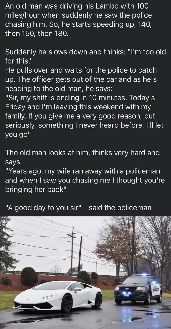 An old man was driving his Lambo with 100 mileshour when suddenly he saw the police chasing him So he starts speeding up 140 then 150 then 180 Suddenly he slows down and thinks Im too old for this He pulls over and waits for the police to catch up The officer gets out of the car and as hes heading to the old man he says Sir my shift is ending in 10 minutes Todays Friday and Im leaving this weekend