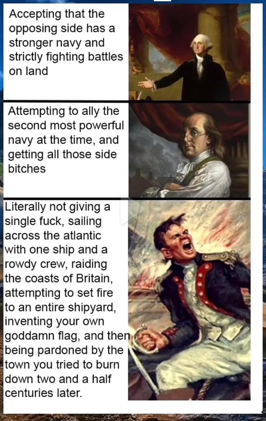 Accepting that the opposing side has a stronger navy and strictly fighting battles on land Attempting to ally the second most powerful navy at the time and getting all those side bitches Literally not giving a single fuck sailing across the atlantic with one ship and a rowdy crew raiding the coasts of Britain attempting to set fire to an entire shipyard being pardoned by the town you tried to burn