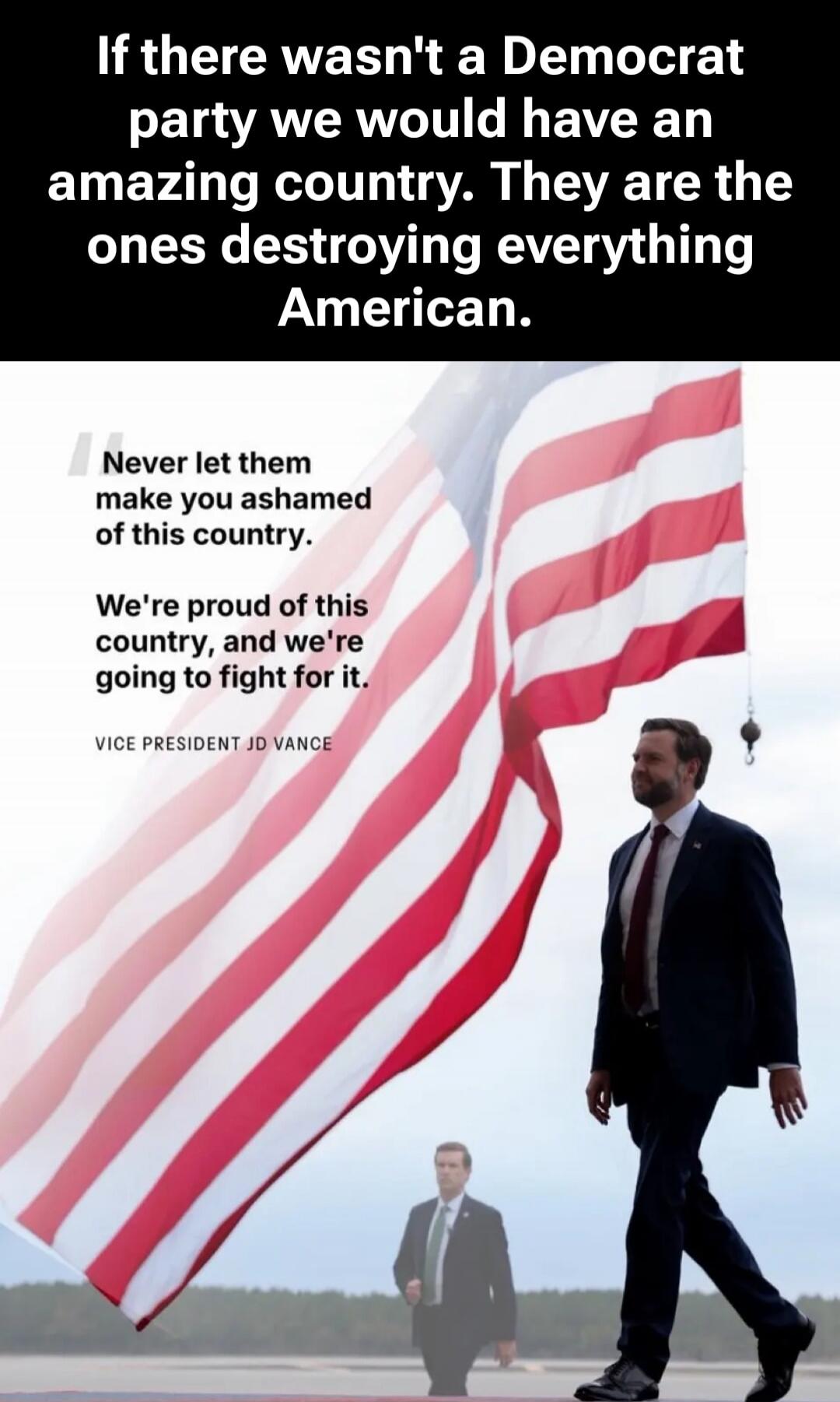 If there wasn't a Democrat party we would have an amazing country. They are the ones destroying everything American. Never let them make you ashamed of this country. We're proud of this country, and we're going to fight for it. VICE PRESIDENT JD VANCE