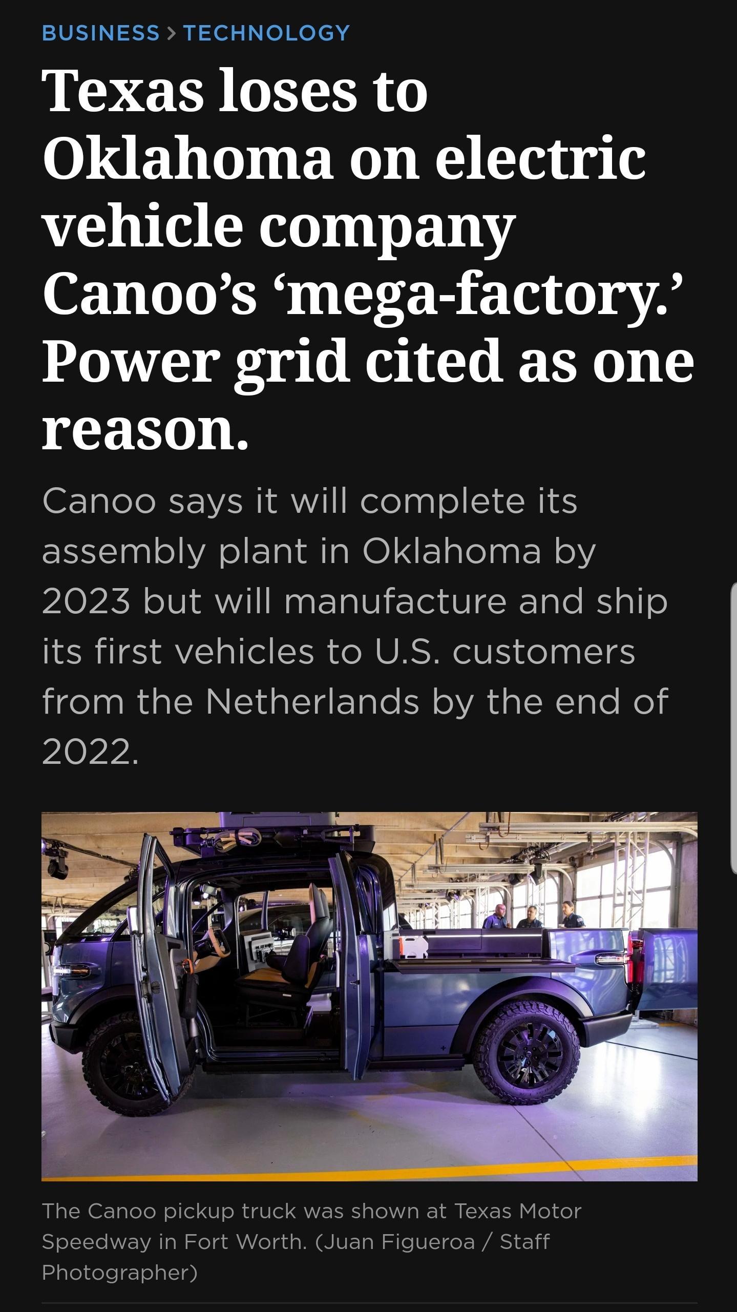 SIS N S i e e e lch Texas loses to Oklahoma on electric vehicle company 081 L LT G B T iy A Power grid cited as one reason Canoo says it will complete its assembly plant in Oklahoma by 2023 but will manufacture and ship its first vehicles to US customers from the Netherlands by the end of 2022 The Canoo pickup truck was shown at Texas Motor Speedway in Fort Worth Juan Figueroa Staff Photographer