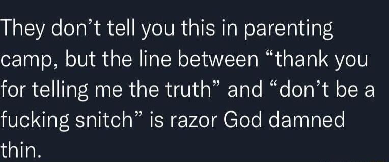 They dont tell you this in parenting camp but the line between thank you for telling me the truth and dont be a fucking snitch is razor God damned thin