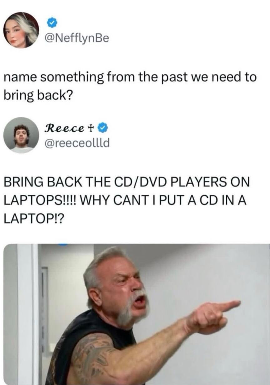 name something from the past we need to bring back?
BRING BACK THE CD/DVD PLAYERS ON LAPTOPS!!!! WHY CANT I PUT A CD IN A LAPTOP!?