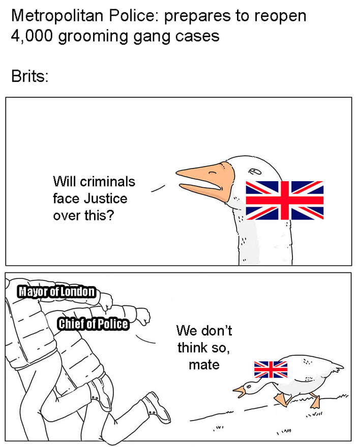 Metropolitan Police: prepares to reopen 4,000 grooming gang cases. Brits: Will criminals face Justice over this? Mayor of London. Chief of Police. We don't think so, mate.