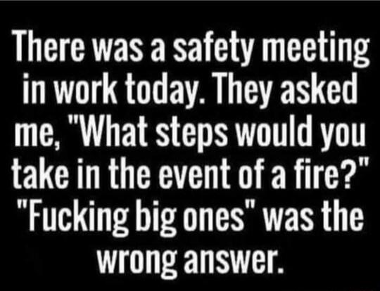 There was a safety meeting in work today They asked me What steps would you take in the event of a fire Fucking big ones was the wrong answer