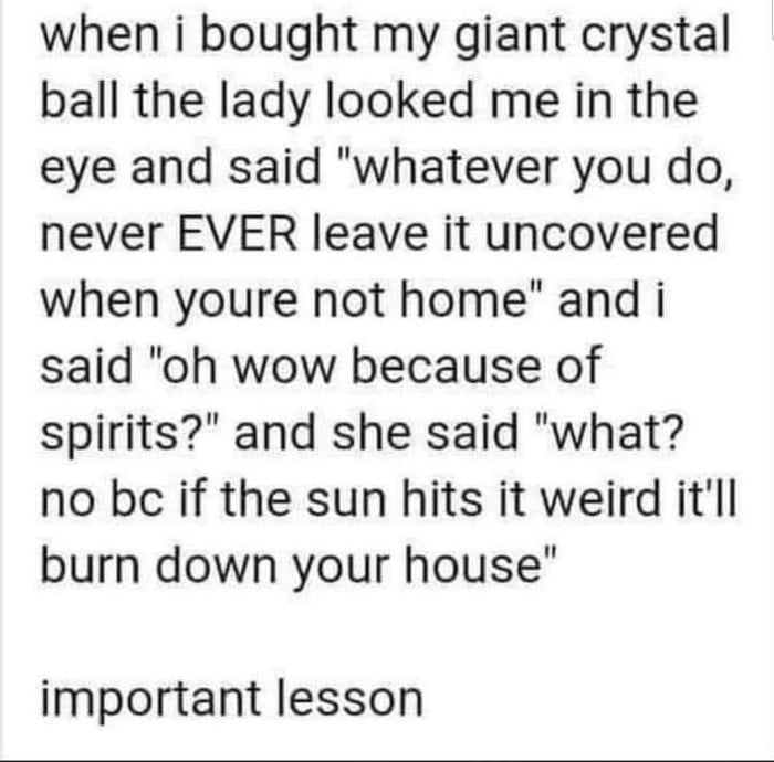 when i bought my giant crystal ball the lady looked me in the eye and said whatever you do never EVER leave it uncovered when youre not home and i said oh wow because of spirits and she said what no bc if the sun hits it weird itll burn down your house important lesson