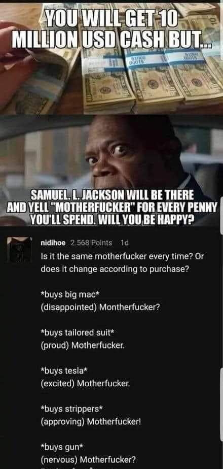 mcnu WILL BE THERE SAMUEL 11 AND YELL MOTHERFUCKER FOR EVERY PENNY YOULL SPENDWILL YOU BE HAPPY e nidihoe 2 568 Faints 1d Is it the same motherfucker every time Or does it change according to purchase buys big mac disappointed Montherfucker R EREICIER TG proud Motherfucker buys tesla excited Motherfucker buys strippers approving Motherfucker buys gun QEWCTE RV G T e