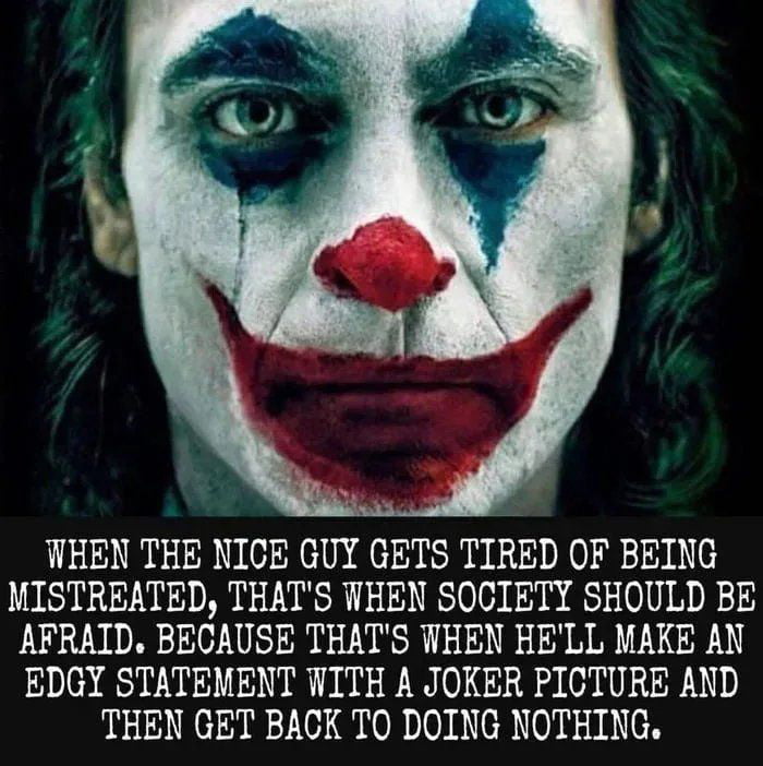 WHEN THE NICE GUY GETS TIRED OF BEING MISTREATED THATS WHEN SOCIETY SHOULD BE AFRAID BECAUSE THATS WHEN HELL MAKE AN EDGY STATEMENT WITH A JOKER PICTURE AND THEN GET BACK TO DOING NOTHING