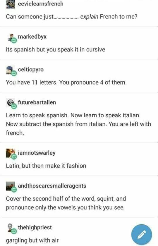 eevielearnsfrench Can someone ju explain French to me markedbyx its spanish but you speak it in cursive celticpyro You have 11 letters You pronounce 4 of them futurebartallen Learn to speak spanish Now learn to speak italian Now subtract the spanish from italian You are left with french iamnotswarley Latin but then make it fashion andthosearesmalleragems Cover the second half of the word squint an