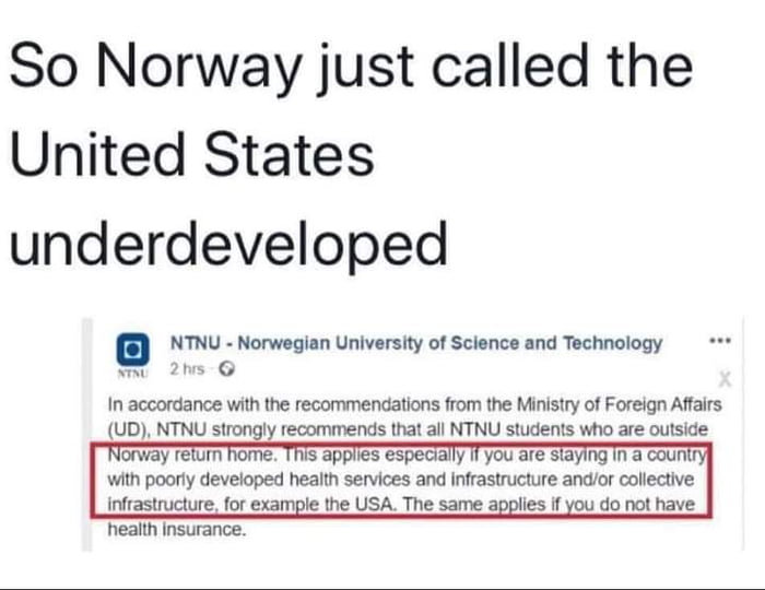 So Norway just called the United States underdeveloped NTNU Norwegian University of Science and Technology i 2his G In accordance with the recommendations from the Ministry of Foreign Affairs UD NTNU strongly recommends that all NTNU students who are outside Norway return home This applies especially 1T you are siaying in a coun with poorly developed health services and infrastructure andor collec