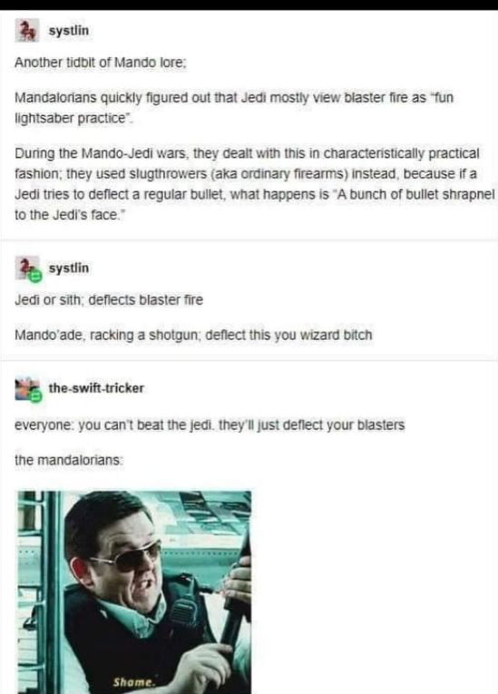 systin Another tidbit of Mando lore Mandalorians quickly figured out that Jedi mostly view biaster fire as fun lightsaber practice During the Mando Jedi wars they dealt with this in charactenistically practical fashion they used slugthrowers aka ordinary firearms Instead because if a Jedi tries to deflect a regular bullet what happens is A bunch of bullet shrapnel 1o the JedIs face b systlin Jedi 