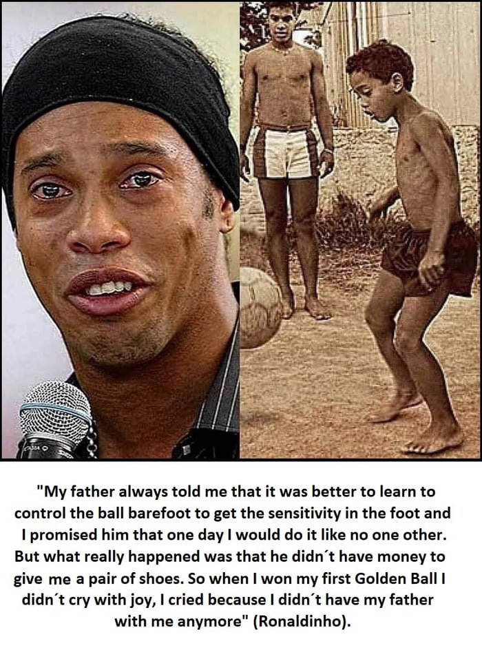 My father always told me that it was better to learn to control the ball barefoot to get the sensitivity in the foot and promised him that one day would do it like no one other But what really happened was that he didnt have money to give me a pair of shoes So when won my first Golden Ball didnt cry with joy cried because didnt have my father with me anymore Ronaldinho