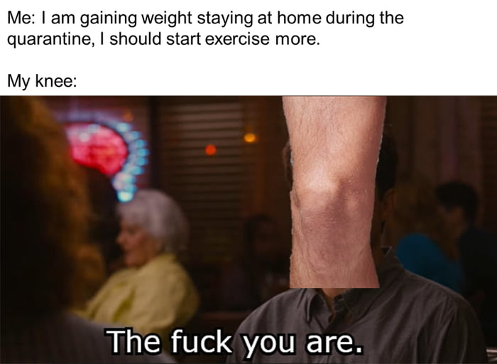 Me am gaining weight staying at home during the quarantine should start exercise more My knee The fuck you are 2