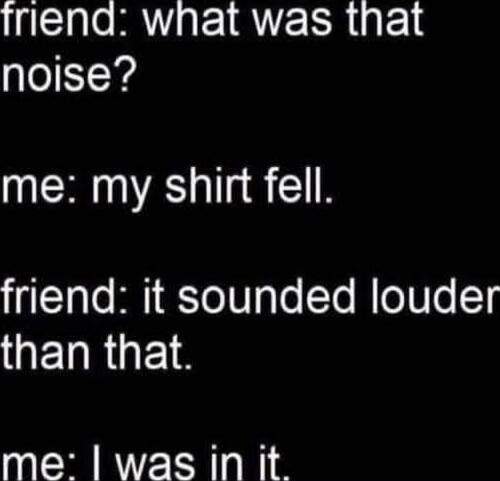 friend: what was that noise?
me: my shirt fell.
friend: it sounded louder than that.
me: I was in it.